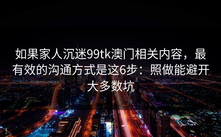 如果家人沉迷99tk澳门相关内容，最有效的沟通方式是这6步：照做能避开大多数坑