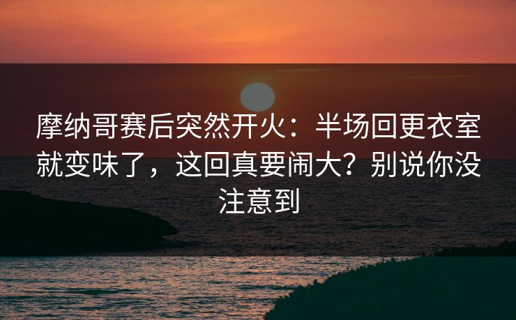 摩纳哥赛后突然开火：半场回更衣室就变味了，这回真要闹大？别说你没注意到