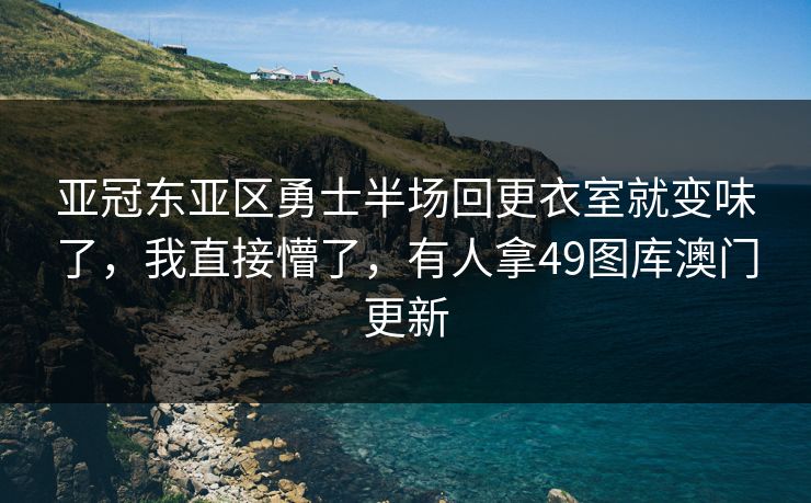 亚冠东亚区勇士半场回更衣室就变味了，我直接懵了，有人拿49图库澳门更新