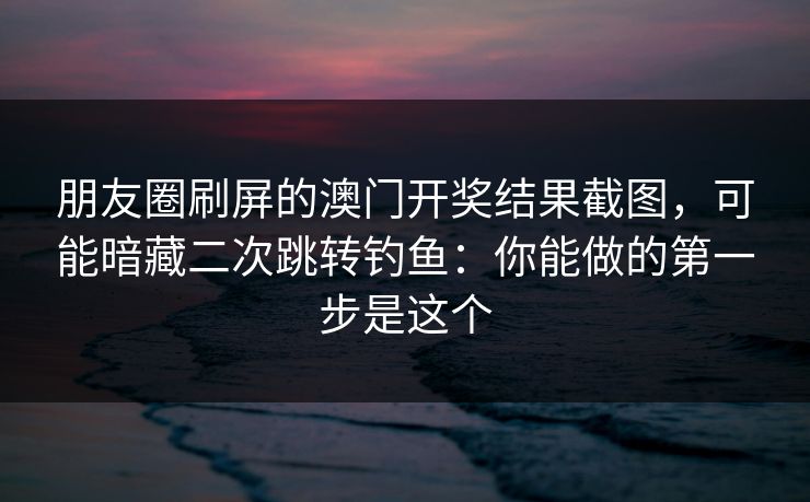 朋友圈刷屏的澳门开奖结果截图，可能暗藏二次跳转钓鱼：你能做的第一步是这个