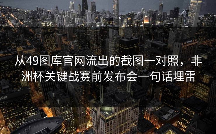 从49图库官网流出的截图一对照，非洲杯关键战赛前发布会一句话埋雷
