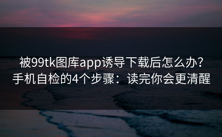 被99tk图库app诱导下载后怎么办？手机自检的4个步骤：读完你会更清醒