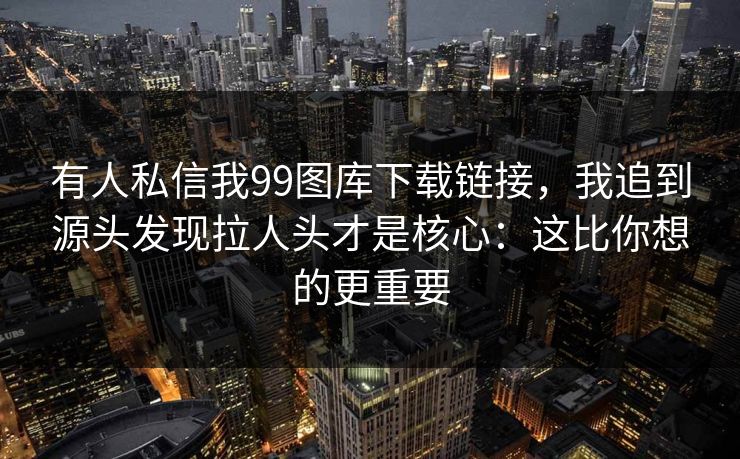 有人私信我99图库下载链接，我追到源头发现拉人头才是核心：这比你想的更重要