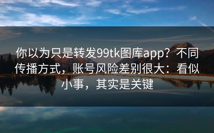 你以为只是转发99tk图库app？不同传播方式，账号风险差别很大：看似小事，其实是关键