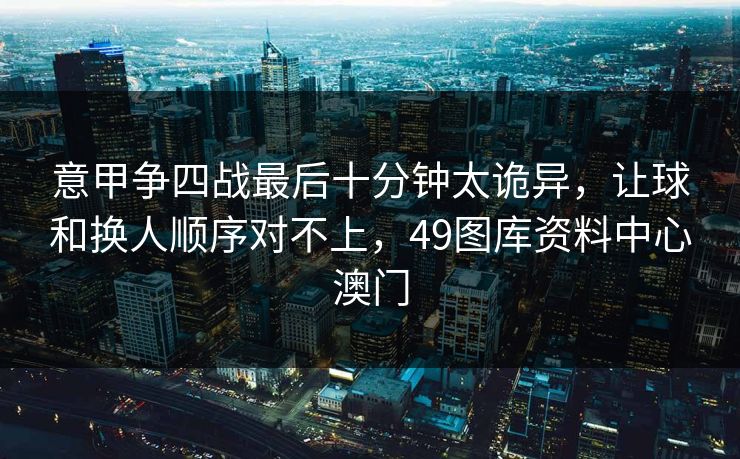 意甲争四战最后十分钟太诡异，让球和换人顺序对不上，49图库资料中心澳门