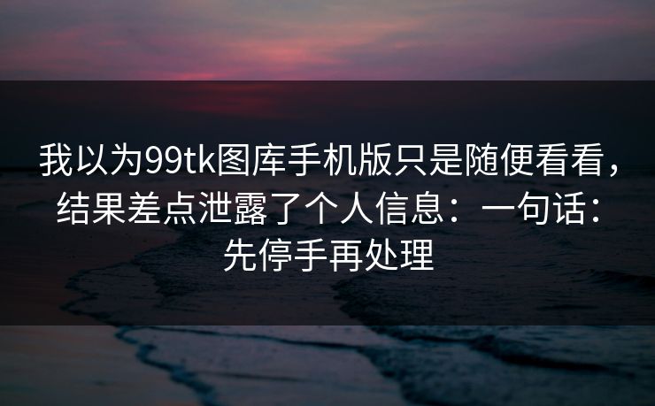 我以为99tk图库手机版只是随便看看，结果差点泄露了个人信息：一句话：先停手再处理