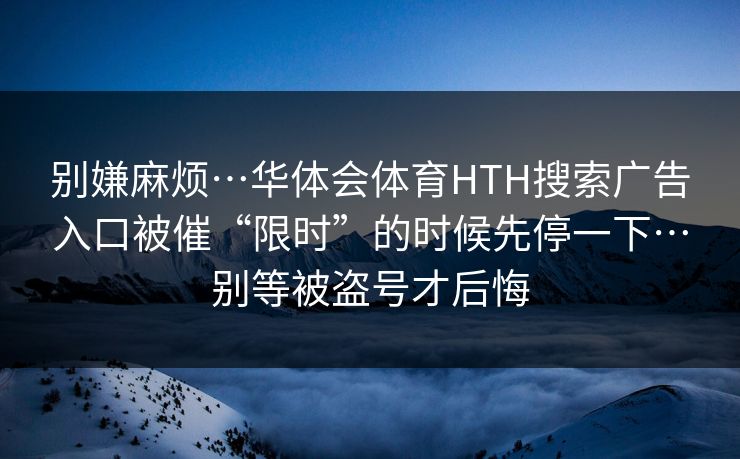 别嫌麻烦…华体会体育HTH搜索广告入口被催“限时”的时候先停一下…别等被盗号才后悔
