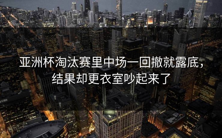 亚洲杯淘汰赛里中场一回撤就露底，结果却更衣室吵起来了