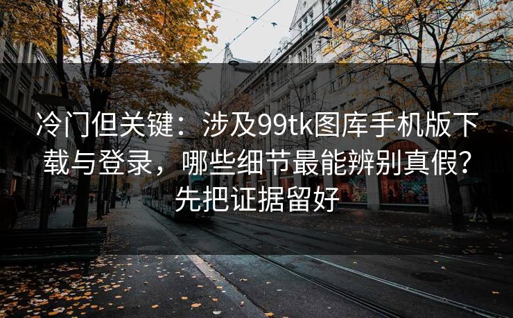 冷门但关键：涉及99tk图库手机版下载与登录，哪些细节最能辨别真假？先把证据留好