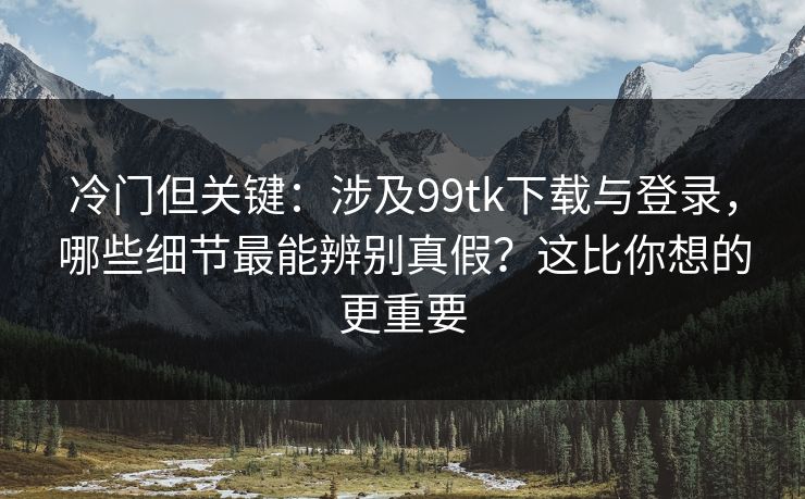 冷门但关键：涉及99tk下载与登录，哪些细节最能辨别真假？这比你想的更重要