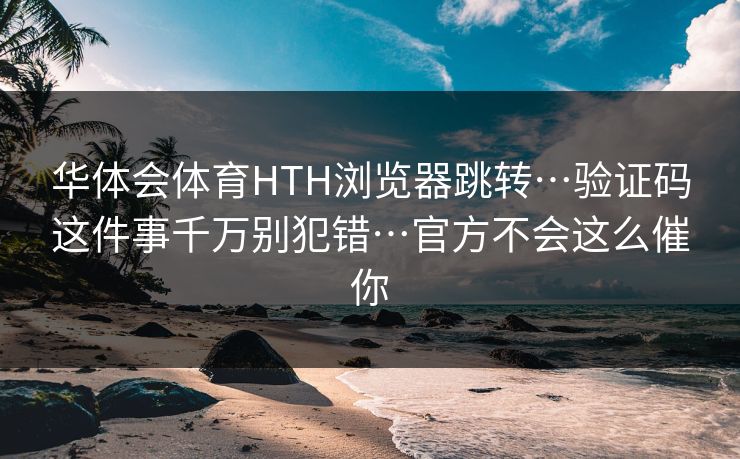 华体会体育HTH浏览器跳转…验证码这件事千万别犯错…官方不会这么催你