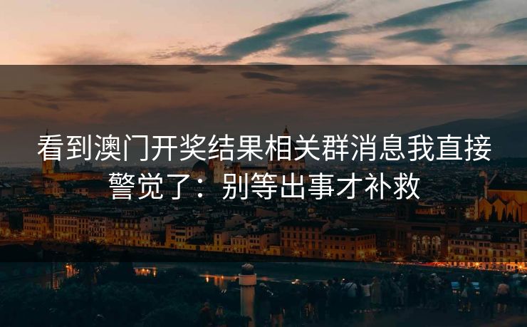 看到澳门开奖结果相关群消息我直接警觉了：别等出事才补救
