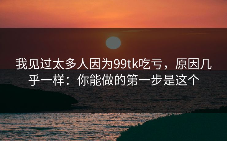 我见过太多人因为99tk吃亏，原因几乎一样：你能做的第一步是这个