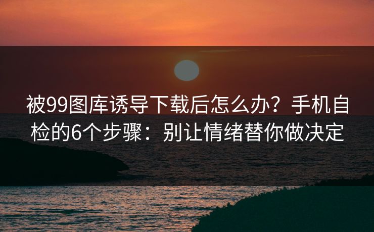 被99图库诱导下载后怎么办？手机自检的6个步骤：别让情绪替你做决定