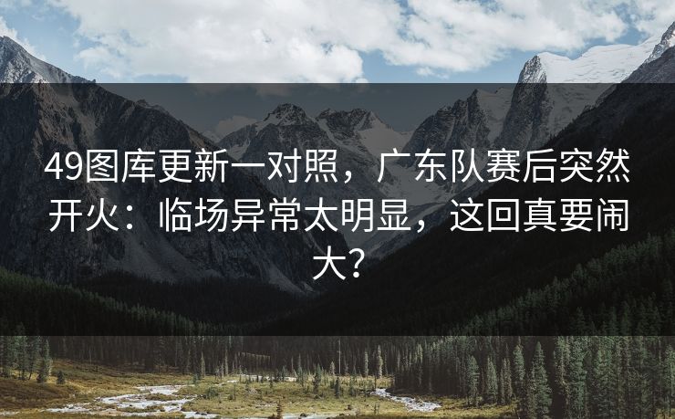 49图库更新一对照，广东队赛后突然开火：临场异常太明显，这回真要闹大？