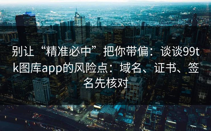 别让“精准必中”把你带偏：谈谈99tk图库app的风险点：域名、证书、签名先核对