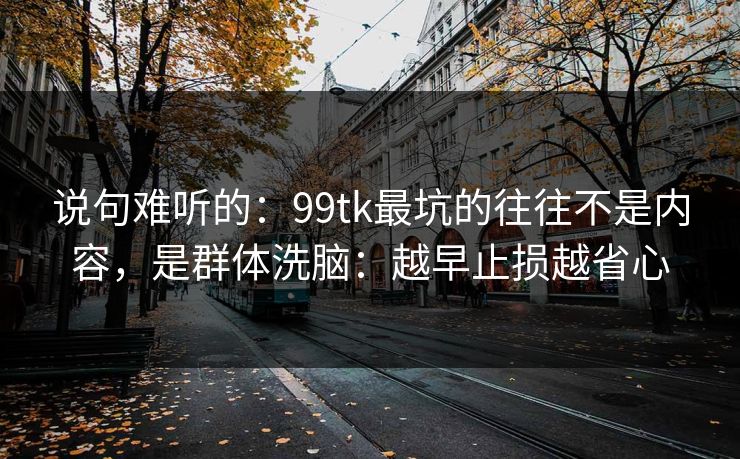 说句难听的：99tk最坑的往往不是内容，是群体洗脑：越早止损越省心