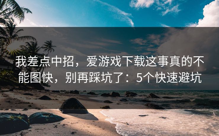 我差点中招，爱游戏下载这事真的不能图快，别再踩坑了：5个快速避坑