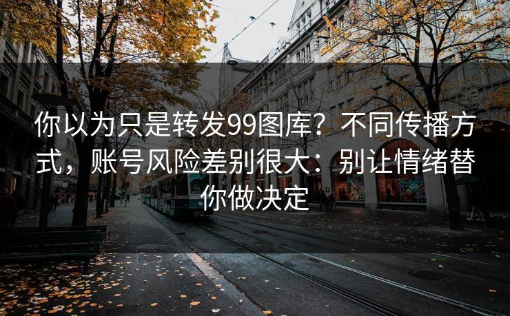 你以为只是转发99图库？不同传播方式，账号风险差别很大：别让情绪替你做决定