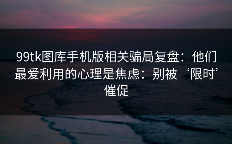 99tk图库手机版相关骗局复盘：他们最爱利用的心理是焦虑：别被‘限时’催促